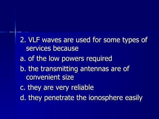 2. VLF waves are used for some types of services because a. of the low powers required b. the transmitting antennas are of convenient size c. they are very reliable d. they penetrate the ionosphere easily 