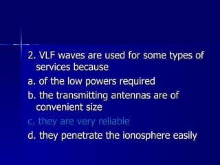 2. VLF waves are used for some types of services because a. of the low powers required b. the transmitting antennas are of convenient size c. they are very reliable d. they penetrate the ionosphere easily 