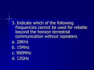 3. Indicate which of the following frequencies cannot be used for reliable beyond the horizon terrestrial communication without repeaters a. 20KHz b. 15MHz c. 900MHz d. 12GHz 