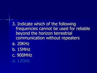 3. Indicate which of the following frequencies cannot be used for reliable beyond the horizon terrestrial communication without repeaters a. 20KHz b. 15MHz c. 900MHz d. 12GHz 