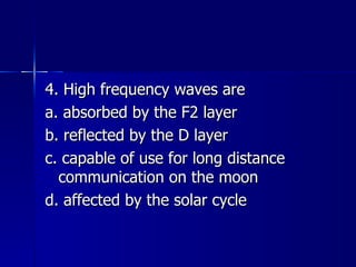 4. High frequency waves are a. absorbed by the F2 layer b. reflected by the D layer c. capable of use for long distance communication on the moon d. affected by the solar cycle 