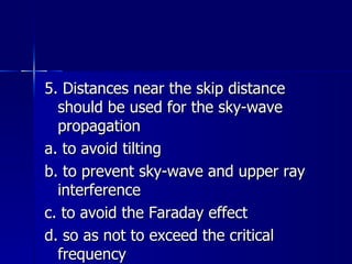 5. Distances near the skip distance should be used for the sky-wave propagation a. to avoid tilting b. to prevent sky-wave and upper ray interference c. to avoid the Faraday effect d. so as not to exceed the critical frequency 