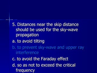 5. Distances near the skip distance should be used for the sky-wave propagation a. to avoid tilting b. to prevent sky-wave and upper ray interference c. to avoid the Faraday effect d. so as not to exceed the critical frequency 