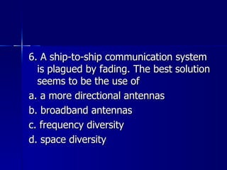 6. A ship-to-ship communication system is plagued by fading. The best solution seems to be the use of a. a more directional antennas b. broadband antennas c. frequency diversity d. space diversity 