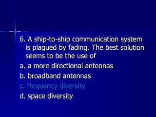 6. A ship-to-ship communication system is plagued by fading. The best solution seems to be the use of a. a more directional antennas b. broadband antennas c. frequency diversity d. space diversity 
