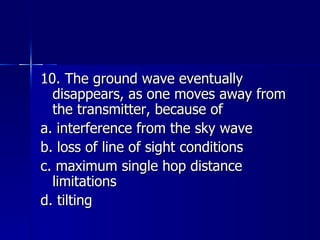 10. The ground wave eventually disappears, as one moves away from the transmitter, because of a. interference from the sky wave b. loss of line of sight conditions c. maximum single hop distance limitations d. tilting 