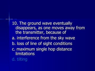 10. The ground wave eventually disappears, as one moves away from the transmitter, because of a. interference from the sky wave b. loss of line of sight conditions c. maximum single hop distance limitations d. tilting 
