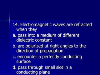14. Electromagnetic waves are refracted when they a. pass into a medium of different dielectric constant b. are polarized at right angles to the direction of propagation c. encounter a perfectly conducting surface d. pass through small slot in a conducting plane 