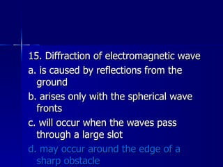 15. Diffraction of electromagnetic wave a. is caused by reflections from the ground b. arises only with the spherical wave fronts c. will occur when the waves pass through a large slot d. may occur around the edge of a sharp obstacle 
