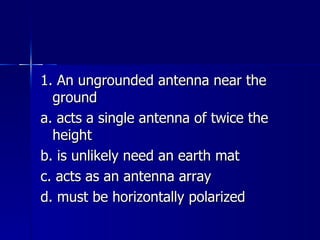 1. An ungrounded antenna near the ground a. acts a single antenna of twice the height b. is unlikely need an earth mat c. acts as an antenna array d. must be horizontally polarized 