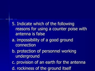 5. Indicate which of the following reasons for using a counter poise with antenna is false a. impossibility of a good ground connection b. protection of personnel working underground c. provision of an earth for the antenna d. rockiness of the ground itself 