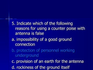 5. Indicate which of the following reasons for using a counter poise with antenna is false a. impossibility of a good ground connection b. protection of personnel working underground c. provision of an earth for the antenna d. rockiness of the ground itself 