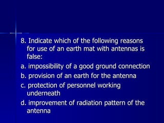 8. Indicate which of the following reasons for use of an earth mat with antennas is false: a. impossibility of a good ground connection b. provision of an earth for the antenna c. protection of personnel working underneath d. improvement of radiation pattern of the antenna 
