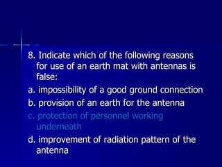 8. Indicate which of the following reasons for use of an earth mat with antennas is false: a. impossibility of a good ground connection b. provision of an earth for the antenna c. protection of personnel working underneath d. improvement of radiation pattern of the antenna 