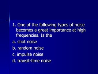 1. One of the following types of noise becomes a great importance at high frequencies. Is the a. shot noise b. random noise c. impulse noise d. transit-time noise 