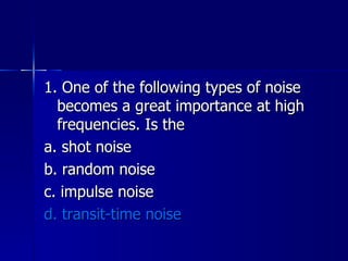 1. One of the following types of noise becomes a great importance at high frequencies. Is the a. shot noise b. random noise c. impulse noise d. transit-time noise 