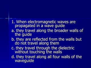 1. When electromagnetic waves are propagated in a wave guide a. they travel along the broader walls of the guide b. they are reflected from the walls but do not travel along them c. they travel through the dielectric without touching the walls d. they travel along all four walls of the waveguide 