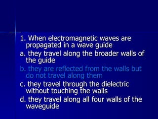 1. When electromagnetic waves are propagated in a wave guide a. they travel along the broader walls of the guide b. they are reflected from the walls but do not travel along them c. they travel through the dielectric without touching the walls d. they travel along all four walls of the waveguide 