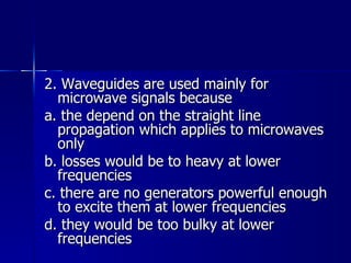 2. Waveguides are used mainly for microwave signals because a. the depend on the straight line propagation which applies to microwaves only b. losses would be to heavy at lower frequencies c. there are no generators powerful enough to excite them at lower frequencies d. they would be too bulky at lower frequencies 