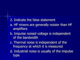 2. Indicate the false statement a. HF mixers are generally noisier than HF amplifiers b. Impulse noised voltage is independent of the bandwidth c. Thermal noise is independent of the frequency at which it is measured d. Industrial noise is usually of the impulse type 