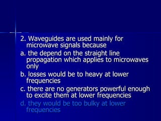 2. Waveguides are used mainly for microwave signals because a. the depend on the straight line propagation which applies to microwaves only b. losses would be to heavy at lower frequencies c. there are no generators powerful enough to excite them at lower frequencies d. they would be too bulky at lower frequencies 