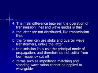 4. The main difference between the operation of transmission lines and wave guides is that a. the latter are not distributed, like transmission lines b. the former can use stubs and quarter wave transformers, unlike the latter c. transmission lines use the principal mode of propagation, and therefore do not suffer from low frequency cut off d. terms such as impedance matching and standing wave ration cannot be applied to waveguides 