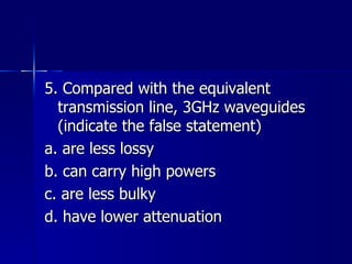5. Compared with the equivalent transmission line, 3GHz waveguides (indicate the false statement) a. are less lossy b. can carry high powers c. are less bulky d. have lower attenuation 