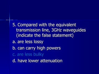 5. Compared with the equivalent transmission line, 3GHz waveguides (indicate the false statement) a. are less lossy b. can carry high powers c. are less bulky d. have lower attenuation 