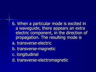 6. When a particular mode is excited in a waveguide, there appears an extra electric component, in the direction of propagation. The resulting mode is a. transverse-electric b. transverse-magnetic c. longitudinal d. transverse-electromagnetic 