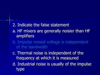 2. Indicate the false statement a. HF mixers are generally noisier than HF amplifiers b. Impulse noised voltage is independent of the bandwidth c. Thermal noise is independent of the frequency at which it is measured d. Industrial noise is usually of the impulse type 