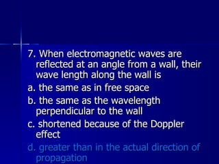 7. When electromagnetic waves are reflected at an angle from a wall, their wave length along the wall is a. the same as in free space b. the same as the wavelength perpendicular to the wall c. shortened because of the Doppler effect d. greater than in the actual direction of propagation 