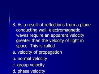 8. As a result of reflections from a plane conducting wall, electromagnetic waves require an apparent velocity greater than the velocity of light in space. This is called a. velocity of propagation b. normal velocity c. group velocity d. phase velocity 