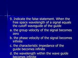 9. Indicate the false statement. When the free space wavelength of a signal equals the cutoff waveguide of the guide a. the group velocity of the signal becomes zero b. the phase velocity of the signal becomes infinite c. the characteristic impedance of the guide becomes infinite d. the wavelength within the wave guide becomes infinite 