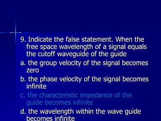 9. Indicate the false statement. When the free space wavelength of a signal equals the cutoff waveguide of the guide a. the group velocity of the signal becomes zero b. the phase velocity of the signal becomes infinite c. the characteristic impedance of the guide becomes infinite d. the wavelength within the wave guide becomes infinite 