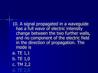 10. A signal propagated in a waveguide has a full wave of electric intensity change between the two further walls, and no component of the electric field in the direction of propagation. The mode is a. TE 1,1 b. TE 1,0 c. TM 2,2 d. TE 2,0 