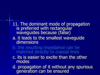 11. The dominant mode of propagation is preferred with rectangular waveguides because (false) a. it leads to the smallest waveguide dimensions b. the resulting impedance can be matched directly to coaxial lines c. its is easier to excite than the other modes d. propagation of it without any spurious generation can be ensured 