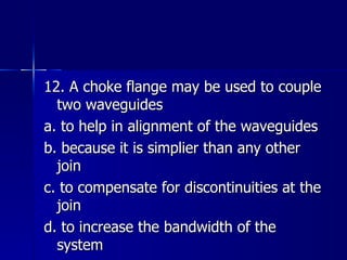 12. A choke flange may be used to couple two waveguides a. to help in alignment of the waveguides b. because it is simplier than any other join c. to compensate for discontinuities at the join d. to increase the bandwidth of the system 