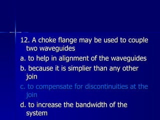 12. A choke flange may be used to couple two waveguides a. to help in alignment of the waveguides b. because it is simplier than any other join c. to compensate for discontinuities at the join d. to increase the bandwidth of the system 