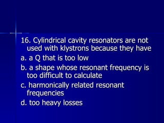 16. Cylindrical cavity resonators are not used with klystrons because they have a. a Q that is too low b. a shape whose resonant frequency is too difficult to calculate c. harmonically related resonant frequencies d. too heavy losses 