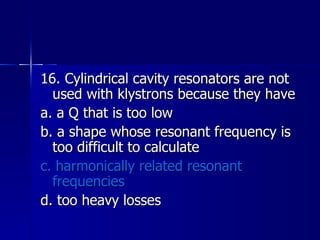 16. Cylindrical cavity resonators are not used with klystrons because they have a. a Q that is too low b. a shape whose resonant frequency is too difficult to calculate c. harmonically related resonant frequencies d. too heavy losses 