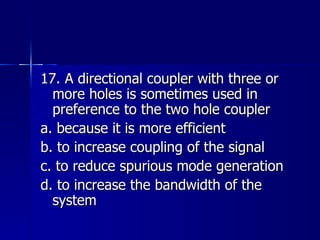 17. A directional coupler with three or more holes is sometimes used in preference to the two hole coupler a. because it is more efficient b. to increase coupling of the signal c. to reduce spurious mode generation d. to increase the bandwidth of the system 