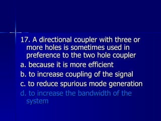 17. A directional coupler with three or more holes is sometimes used in preference to the two hole coupler a. because it is more efficient b. to increase coupling of the signal c. to reduce spurious mode generation d. to increase the bandwidth of the system 