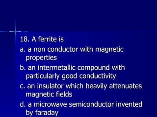 18. A ferrite is a. a non conductor with magnetic properties b. an intermetallic compound with particularly good conductivity c. an insulator which heavily attenuates magnetic fields d. a microwave semiconductor invented by faraday 