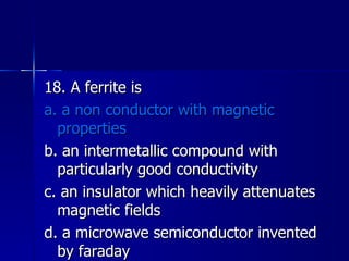 18. A ferrite is a. a non conductor with magnetic properties b. an intermetallic compound with particularly good conductivity c. an insulator which heavily attenuates magnetic fields d. a microwave semiconductor invented by faraday 