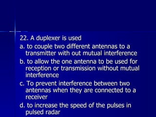 22. A duplexer is used a. to couple two different antennas to a transmitter with out mutual interference b. to allow the one antenna to be used for reception or transmission without mutual interference c. To prevent interference between two antennas when they are connected to a receiver d. to increase the speed of the pulses in pulsed radar 