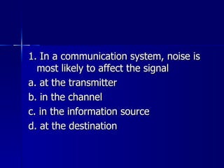 1. In a communication system, noise is most likely to affect the signal a. at the transmitter b. in the channel c. in the information source d. at the destination 