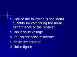 4. One of the following is not useful quantity for comparing the noise performance of the receiver a. Input noise voltage b. Equivalent noise resistance c. Noise temperature d. Noise figure 
