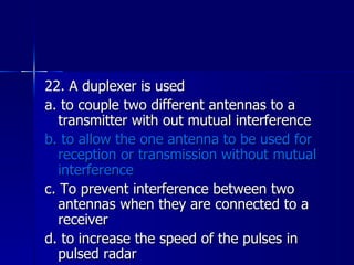 22. A duplexer is used a. to couple two different antennas to a transmitter with out mutual interference b. to allow the one antenna to be used for reception or transmission without mutual interference c. To prevent interference between two antennas when they are connected to a receiver d. to increase the speed of the pulses in pulsed radar 