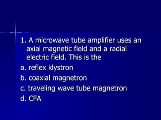 1. A microwave tube amplifier uses an axial magnetic field and a radial electric field. This is the a. reflex klystron b. coaxial magnetron c. traveling wave tube magnetron d. CFA 