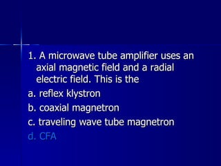 1. A microwave tube amplifier uses an axial magnetic field and a radial electric field. This is the a. reflex klystron b. coaxial magnetron c. traveling wave tube magnetron d. CFA 